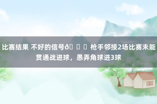 比赛结果 不好的信号😕枪手邻接2场比赛未能贯通战进球，愚弄角球进3球