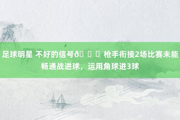 足球明星 不好的信号😕枪手衔接2场比赛未能畅通战进球，运用角球进3球