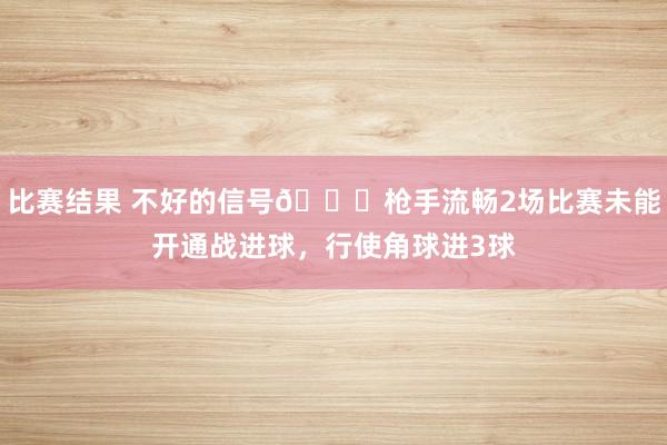 比赛结果 不好的信号😕枪手流畅2场比赛未能开通战进球，行使角球进3球