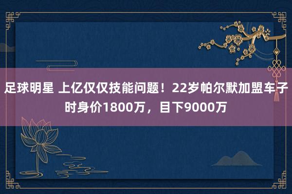 足球明星 上亿仅仅技能问题！22岁帕尔默加盟车子时身价1800万，目下9000万