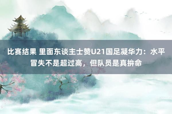 比赛结果 里面东谈主士赞U21国足凝华力：水平冒失不是超过高，但队员是真拚命