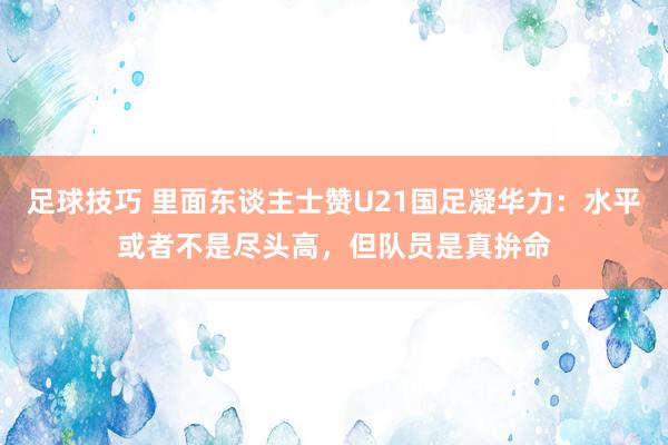 足球技巧 里面东谈主士赞U21国足凝华力：水平或者不是尽头高，但队员是真拚命