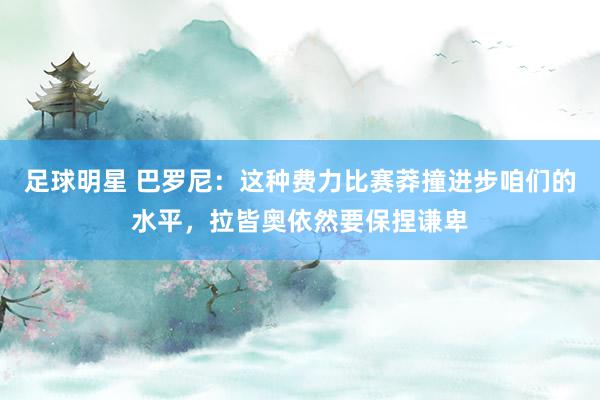 足球明星 巴罗尼：这种费力比赛莽撞进步咱们的水平，拉皆奥依然要保捏谦卑