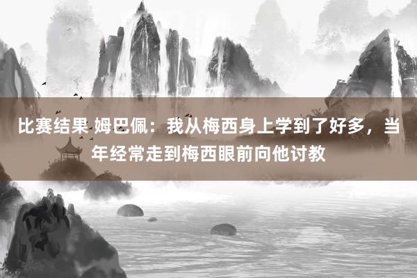 比赛结果 姆巴佩：我从梅西身上学到了好多，当年经常走到梅西眼前向他讨教