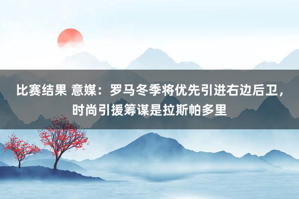 比赛结果 意媒：罗马冬季将优先引进右边后卫，时尚引援筹谋是拉斯帕多里