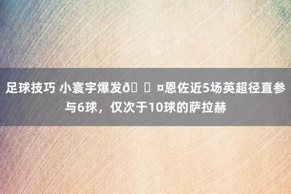 足球技巧 小寰宇爆发😤恩佐近5场英超径直参与6球，仅次于10球的萨拉赫