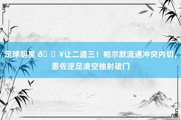 足球明星 💥让二追三！帕尔默流通冲突内切，恩佐逆足凌空抽射破门