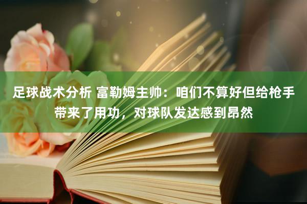 足球战术分析 富勒姆主帅：咱们不算好但给枪手带来了用功，对球队发达感到昂然