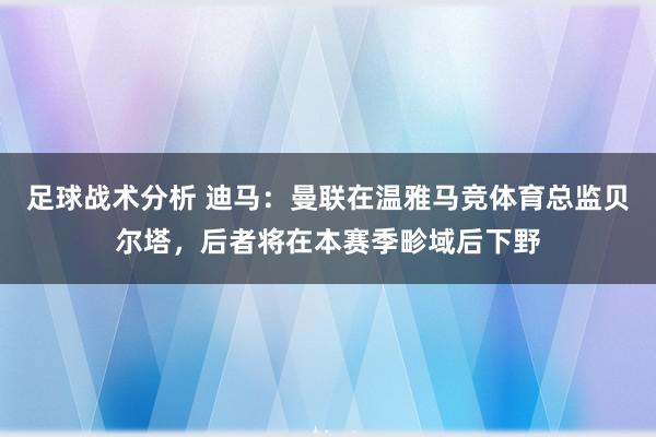 足球战术分析 迪马：曼联在温雅马竞体育总监贝尔塔，后者将在本赛季畛域后下野