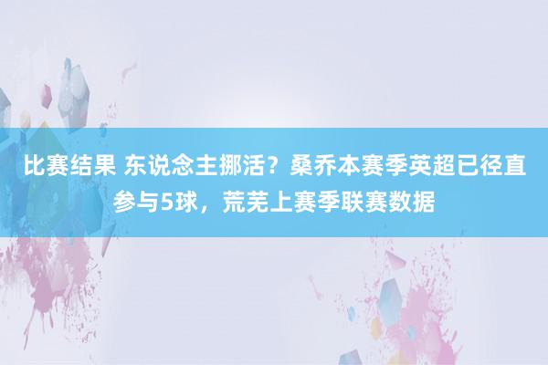 比赛结果 东说念主挪活？桑乔本赛季英超已径直参与5球，荒芜上赛季联赛数据