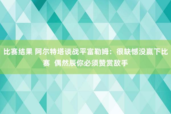 比赛结果 阿尔特塔谈战平富勒姆：很缺憾没赢下比赛  偶然辰你必须赞赏敌手