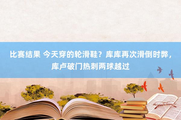 比赛结果 今天穿的轮滑鞋？库库再次滑倒时弊，库卢破门热刺两球越过