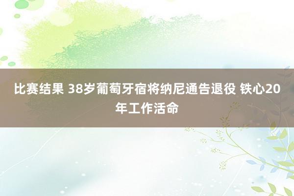 比赛结果 38岁葡萄牙宿将纳尼通告退役 铁心20年工作活命