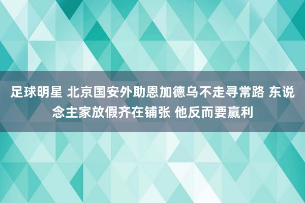 足球明星 北京国安外助恩加德乌不走寻常路 东说念主家放假齐在铺张 他反而要赢利