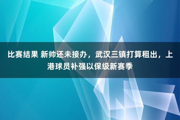 比赛结果 新帅还未接办，武汉三镇打算租出，上港球员补强以保级新赛季