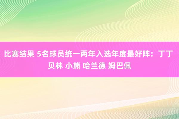 比赛结果 5名球员统一两年入选年度最好阵：丁丁 贝林 小熊 哈兰德 姆巴佩